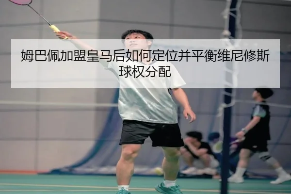 姆巴佩加盟皇马后如何定位并平衡维尼修斯球权分配