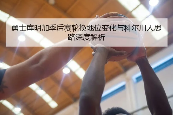 勇士库明加季后赛轮换地位变化与科尔用人思路深度解析