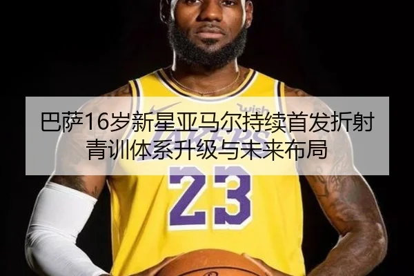 巴萨16岁新星亚马尔持续首发折射青训体系升级与未来布局