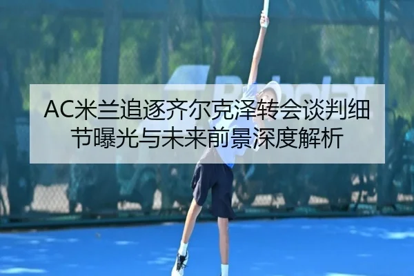 AC米兰追逐齐尔克泽转会谈判细节曝光与未来前景深度解析