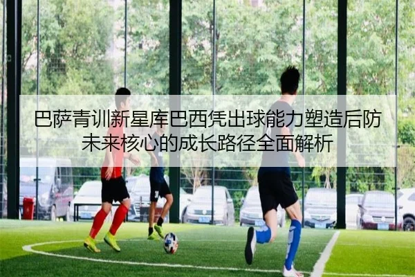 巴萨青训新星库巴西凭出球能力塑造后防未来核心的成长路径全面解析