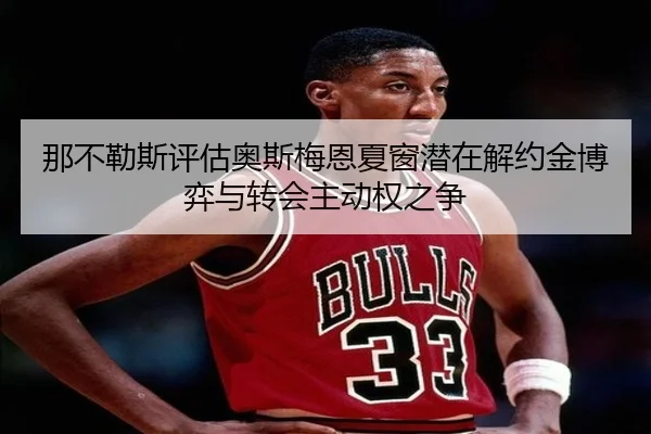 那不勒斯评估奥斯梅恩夏窗潜在解约金博弈与转会主动权之争
