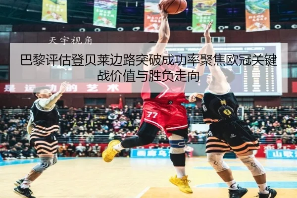 巴黎评估登贝莱边路突破成功率聚焦欧冠关键战价值与胜负走向