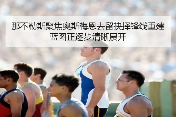 那不勒斯聚焦奥斯梅恩去留抉择锋线重建蓝图正逐步清晰展开